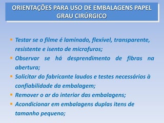 ORIENTAÇÕES PARA USO DE EMBALAGENS PAPEL
GRAU CIRÚRGICO
 Testar se o filme é laminado, flexível, transparente,
resistente e isento de microfuros;
 Observar se há desprendimento de fibras na
abertura;
 Solicitar do fabricante laudos e testes necessários à
confiabilidade da embalagem;
 Remover o ar do interior das embalagens;
 Acondicionar em embalagens duplas itens de
tamanho pequeno;
 