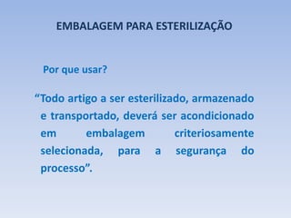EMBALAGEM PARA ESTERILIZAÇÃO
“Todo artigo a ser esterilizado, armazenado
e transportado, deverá ser acondicionado
em embalagem criteriosamente
selecionada, para a segurança do
processo”.
Por que usar?
 