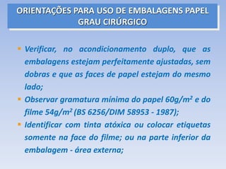 ORIENTAÇÕES PARA USO DE EMBALAGENS PAPEL
GRAU CIRÚRGICO
 Verificar, no acondicionamento duplo, que as
embalagens estejam perfeitamente ajustadas, sem
dobras e que as faces de papel estejam do mesmo
lado;
 Observar gramatura mínima do papel 60g/m2 e do
filme 54g/m2 (BS 6256/DIM 58953 - 1987);
 Identificar com tinta atóxica ou colocar etiquetas
somente na face do filme; ou na parte inferior da
embalagem - área externa;
 