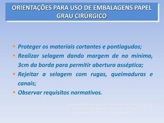 ORIENTAÇÕES PARA USO DE EMBALAGENS PAPEL
GRAU CIRÚRGICO
 Proteger os materiais cortantes e pontiagudos;
 Realizar selagem dando margem de no mínimo,
3cm da borda para permitir abertura asséptica;
 Rejeitar a selagem com rugas, queimaduras e
canais;
 Observar requisitos normativos.
Recomendações práticas em processos de esterilização em
estabelecimentos de saúde. - Campinas, SP - 2000.
“Guia elaborado por enfermeiros brasileiros”
 