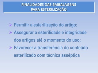  Permitir a esterilização do artigo;
 Assegurar a esterilidade e integridade
dos artigos até o momento do uso;
 Favorecer a transferência do conteúdo
esterilizado com técnica asséptica
FINALIDADES DAS EMBALAGENS
PARA ESTERILIZAÇÃO
 