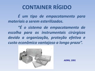 CONTAINER RÍGIDO
É um tipo de empacotamento para
materiais a serem esterilizados.
AORN, 1991
“É o sistema de empacotamento de
escolha para os instrumentais cirúrgicos
devido a organização, proteção efetiva e
custo econômico vantajoso a longo prazo”.
 