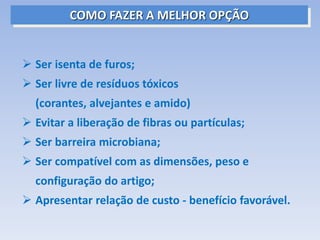  Ser isenta de furos;
 Ser livre de resíduos tóxicos
(corantes, alvejantes e amido)
 Evitar a liberação de fibras ou partículas;
 Ser barreira microbiana;
 Ser compatível com as dimensões, peso e
configuração do artigo;
 Apresentar relação de custo - benefício favorável.
COMO FAZER A MELHOR OPÇÃO
 