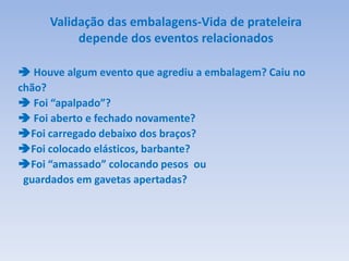 Validação das embalagens-Vida de prateleira
depende dos eventos relacionados
 Houve algum evento que agrediu a embalagem? Caiu no
chão?
 Foi “apalpado”?
 Foi aberto e fechado novamente?
Foi carregado debaixo dos braços?
Foi colocado elásticos, barbante?
Foi “amassado” colocando pesos ou
guardados em gavetas apertadas?
 