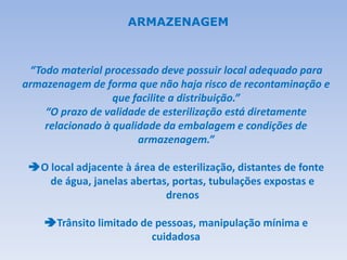 “Todo material processado deve possuir local adequado para
armazenagem de forma que não haja risco de recontaminação e
que facilite a distribuição.”
“O prazo de validade de esterilização está diretamente
relacionado à qualidade da embalagem e condições de
armazenagem.”
O local adjacente à área de esterilização, distantes de fonte
de água, janelas abertas, portas, tubulações expostas e
drenos
Trânsito limitado de pessoas, manipulação mínima e
cuidadosa
ARMAZENAGEM
 