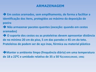  Em cestos aramados, sem empilhamento, de forma a facilitar a
identificação dos itens, protegidos ao máximo da deposição de
poeira
 Não armazenar pacotes quentes (exceção: quando em cestos
aramados)
 O suporte dos cestos ou as prateleiras devem apresentar distância
de no mínimo 20 cm do piso, 5 cm das paredes e 45 cm do teto.
Prateleiras de podem ser de aço inox, fórmica ou material plástico
Manter o ambiente limpo (frequência diária) em uma temperatura
de 18 a 220C e umidade relativa de 35 a 50 %(CARDO;DRAKE, 1996)
ARMAZENAGEM
 