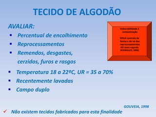 AVALIAR:
TECIDO DE ALGODÃO
 Percentual de encolhimento
 Reprocessamentos
 Remendos, desgastes,
cerzidos, furos e rasgos
 Não existem tecidos fabricados para esta finalidade
GOUVEIA, 1998
 Temperatura 18 a 22ºC, UR = 35 a 70%
 Recentemente lavadas
 Campo duplo
Vulnerabilidade à
contaminação
Difícil controle da
forma e do no dos
reprocessamentos
(65 vezes segundo
RODRIGUES, 2000)
 