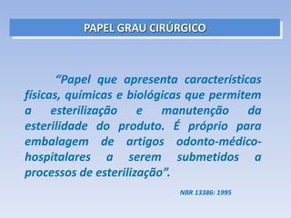 PAPEL GRAU CIRÚRGICO
“Papel que apresenta características
físicas, químicas e biológicas que permitem
a esterilização e manutenção da
esterilidade do produto. É próprio para
embalagem de artigos odonto-médico-
hospitalares a serem submetidos a
processos de esterilização”.
NBR 13386: 1995
 