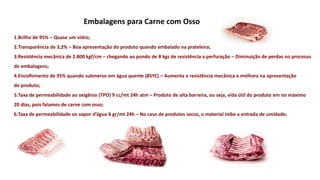 Embalagens para Carne com Osso
1.Brilho de 95% – Quase um vidro;
2.Transparência de 3,2% – Boa apresentação do produto quando embalado na prateleira;
3.Resistência mecânica de 2.800 kgf/cm – chegando ao pondo de 8 kgs de resistência a perfuração – Diminuição de perdas no processo
de embalagens;
4.Encolhimento de 35% quando submerso em água quente (85ºC) – Aumenta a resistência mecânica e melhora na apresentação
do produto;
5.Taxa de permeabilidade ao oxigênio (TPO) 9 cc/mt 24h atm – Produto de alta barreira, ou seja, vida útil do produto em no máximo
20 dias, pois falamos de carne com osso;
6.Taxa de permeabilidade ao vapor d’água 6 gr/mt 24h – No caso de produtos secos, o material inibe a entrada de umidade;
 