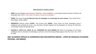 • JORGE, Neuza Embalagens para alimentos / São Paulo : Cultura Acadêmica : Universidade Estadual Paulista, Pró-Reitoria de
Graduação, 2013, 194 p. ( retirei daqui introdução e funções da embalagem )
• TESSER, Elisa Scheid. O uso de diferentes tipos de embalagem na conservação de carnes bovinas / Elisa Scheid Tesser -
Porto Alegre: UFRGS, 2009/2.
• ONGARATTO, Gabriela Cavalca; PELAES , Ana Carolina Vital; PRADO , Ivanor Nunes do Prado. Embalagens ativas e
inteligentes para proteção da carne e seus derivados: Revisão Programa de Pós-graduação em Ciências de Alimentos,
Universidade Estadual de Maringá, Brasil.
• SALGADO R., COSTA J.C.B., CONTE, JR. C.A., FERNANDÉZ, M.F. M.Q. &MANO, S.B. Efeitos da embalagem em atmosfera
modificada sobre as alterações microbiológicas, químicas e sensoriais de pargo (Pagruspagrus). Rev. Bras. Cienc. Vet., 13:94-
97, 2006.
OBS: OS DEMAIS TOPICOS VC ACOMPANHA NOS DOCUMENTOS ANEXOS ...FONTE DE OESQUISA UTILIZADOS
POR MIM...UM ABRAÇO
BIBLIOGRAFIA CONSULTADA
 