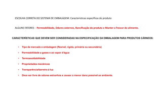 ESCOLHA CORRETA DO SISTEMA DE EMBALAGEM: Características específicas do produto
ALGUNS FATORES : Permeabilidade, Odores externos, Rancificação do produto e Manter o frescor do alimento.
CARACTERÍSTICAS QUE DEVEM SER CONSIDERADAS NA ESPECIFICAÇÃO DA EMBALAGEM PARA PRODUTOS CÁRNEOS:
• Tipo de mercado e embalagem (flexível, rígida, primária ou secundária)
• Permeabilidade a gases e ao vapor d’água
• Termossoldabilidade
• Propriedades mecânicas
• Transparência/barreira à luz
• Deve ser livre de odores estranhos e causar o menor dano possível ao ambiente.
 