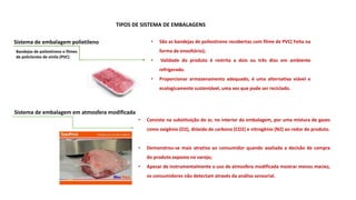 Sistema de embalagem polietileno • São as bandejas de poliestireno recobertas com filme de PVC( Feita na
forma de envoltório);
• Validade do produto é restrita a dois ou três dias em ambiente
refrigerado.
• Proporcionar armazenamento adequado, é uma alternativa viável e
ecologicamente sustentável, uma vez que pode ser reciclado.
• Consiste na substituição do ar, no interior da embalagem, por uma mistura de gases
como oxigênio (O2), dióxido de carbono (CO2) e nitrogênio (N2) ao redor do produto.
• Demonstrou-se mais atrativa ao consumidor quando avaliada a decisão de compra
do produto exposto no varejo;
• Apesar de instrumentalmente o uso de atmosfera modificada mostrar menos maciez,
os consumidores não detectam através da análise sensorial.
Sistema de embalagem em atmosfera modificada
Bandejas de poliestireno e filmes
de policloreto de vinila (PVC)
TIPOS DE SISTEMA DE EMBALAGENS
 