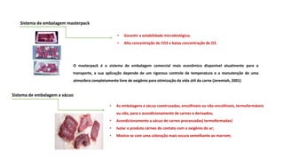 Sistema de embalagem masterpack
• Garantir a estabilidade microbiológica;
• Alta concentração de CO2 e baixa concentração de O2.
Sistema de embalagem a vácuo
• As embalagens a vácuo coextrusadas, encolhíveis ou não-encolhíveis, termoformáveis
ou não, para o acondicionamento de carnes e derivados;
• Acondicionamento a vácuo de carnes processadas( termoformadas)
• Isolar o produto cárneo do contato com o oxigênio do ar;
• Mostra-se com uma coloração mais escura semelhante ao marrom;
O masterpack é o sistema de embalagem comercial mais econômico disponível atualmente para o
transporte, e sua aplicação depende de um rigoroso controle de temperatura e a manutenção de uma
atmosfera completamente livre de oxigênio para otimização da vida útil da carne (Jeremiah, 2001)
 