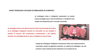 As embalagens ativas usam fatores externos à favor da preservação do produto,
já as embalagens inteligentes mostram ao consumidor em que condições o
produto se encontra. São características correlacionadas e não opostas,
portanto, uma embalagem pode ser ativa e inteligente ao mesmo tempo.
As embalagens ativas e inteligentes representam um grande
avanço tecnológico para o setor de alimentos, e a tendência é que
estejam mais disponíveis para o mercado consumidor.
O papel das embalagens inteligentes é justamente, indicar esta mudança de pH ao
consumidor, através de pigmentos presentes no material de embalagem, que são
sensíveis a estas mudanças de pH, traduzindo-as em mudança de cor
 
