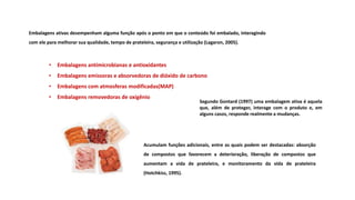 • Embalagens antimicrobianas e antioxidantes
• Embalagens emissoras e absorvedoras de dióxido de carbono
• Embalagens com atmosferas modificadas(MAP)
• Embalagens removedoras de oxigênio
Segundo Gontard (1997) uma embalagem ativa é aquela
que, além de proteger, interage com o produto e, em
alguns casos, responde realmente a mudanças.
Embalagens ativas desempenham alguma função após o ponto em que o conteúdo foi embalado, interagindo
com ele para melhorar sua qualidade, tempo de prateleira, segurança e utilização (Lagaron, 2005).
Acumulam funções adicionais, entre as quais podem ser destacadas: absorção
de compostos que favorecem a deterioração, liberação de compostos que
aumentam a vida de prateleira, e monitoramento da vida de prateleira
(Hotchkiss, 1995).
 