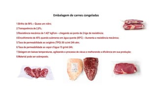 Embalagem de carnes congeladas
1.Brilho de 90% – Quase um vidro;
2.Transparência de 2,8%;
3.Resistência mecânica de 1.427 kgf/cm – chegando ao ponto de 2 kgs de resistência;
4.Encolhimento de 45% quando submerso em água quente (85ºC) – Aumenta a resistência mecânica;
5.Taxa de permeabilidade ao oxigênio (TPO) 50 cc/mt 24h atm;
6.Taxa de permeabilidade ao vapor d’água 15 gr/mt 24h;
7.Selagem em baixas temperaturas, agilizando o processo de vácuo e melhorando a eficiência em sua produção;
8.Material pode ser sobreposto.
 