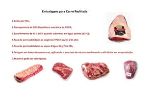 Embalagens para Carne Resfriada
1.Brilho de 70%;
2.Transparência de 10% Resistência mecânica de 70 PA;
3.Encolhimento de 45 á 50 % quando submerso em água quente (85ºC);
4.Taxa de permeabilidade ao oxigênio (TPO) 5 cc/mt 24h atm;
5.Taxa de permeabilidade ao vapor d’água 30 gr/mt 24h;
6.Selagem em baixas temperaturas, agilizando o processo de vácuo e melhorando a eficiência em sua produção;
7.Material pode ser sobreposto.
 