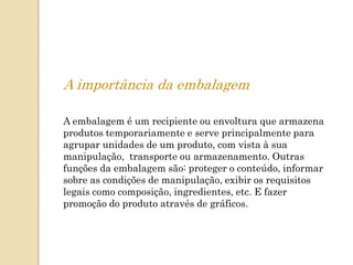 A importância da embalagem

A embalagem é um recipiente ou envoltura que armazena
produtos temporariamente e serve principalmente para
agrupar unidades de um produto, com vista à sua
manipulação, transporte ou armazenamento. Outras
funções da embalagem são: proteger o conteúdo, informar
sobre as condições de manipulação, exibir os requisitos
legais como composição, ingredientes, etc. E fazer
promoção do produto através de gráficos.
 