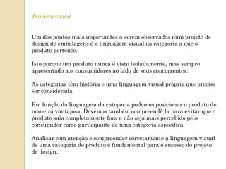 Impacto visual


Um dos pontos mais importantes a serem observados num projeto de
design de embalagens é a linguagem visual da categoria a que o
produto pertence.

Isto porque um produto nunca é visto isoladamente, mas sempre
apresentado aos consumidores ao lado de seus concorrentes.

As categorias têm história e uma linguagem visual própria que precisa
ser considerada.

Em função da linguagem da categoria podemos posicionar o produto de
maneira vantajosa. Devemos também compreendê-la para evitar que o
produto saia completamente fora e não seja mais percebido pelo
consumidor como participante de uma categoria específica.

Analisar com atenção e compreender corretamente a linguagem visual
de uma categoria de produto é fundamental para o sucesso do projeto
de design.
 