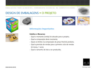 E M B A L A G E N S P A R A A L I M E N T O S , F E R R A M E N T A E S S E N C I A L D E C O M P E T I T I V I D A D E .
EW Design Studiowww.ewcom.com.br
DESIGN DE EMBALAGENS • O PROJETO
Informações importantes
Limites e Recursos
-	 Qual o montante (verba) foi alocado para o projeto;
-	 Qual a composição deste montante;
-	 Quais os limites na composição do preço final do produto;
-	 Qual a previsão de vendas para o primeiro ciclo de vendas
	 (6 meses, 1 ano);
-	 Qual o tamanho do lote a ser produzido;
 