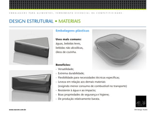 E M B A L A G E N S P A R A A L I M E N T O S , F E R R A M E N T A E S S E N C I A L D E C O M P E T I T I V I D A D E .
EW Design Studiowww.ewcom.com.br
DESIGN ESTRUTURAL • MATERIAIS
Embalagens plásticas
Usos mais comuns:
águas, bebidas leves,
bebidas não alcoólicas,
óleos de cozinha.
Benefícios:
-	Versatilidade;
-	 Extrema durabilidade;
-	 Flexibilidade para necessidades técnicas específicas;
-	 Leveza em relação aos demais materiais
	 (exigindo menor consumo de combustível no transporte)
-	 Resistente à água e ao impacto;
-	 Boas propriedades de segurança e higiene;
-	 De produção relativamente barata.
 