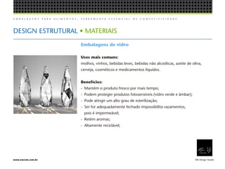 E M B A L A G E N S P A R A A L I M E N T O S , F E R R A M E N T A E S S E N C I A L D E C O M P E T I T I V I D A D E .
EW Design Studiowww.ewcom.com.br
DESIGN ESTRUTURAL • MATERIAIS
Embalagens de vidro
Usos mais comuns:
molhos, vinhos, bebidas leves, bebidas não alcoólicas, azeite de oliva,
cerveja, cosméticos e medicamentos líquidos.
Benefícios:
-	 Mantém o produto fresco por mais tempo;
-	 Podem proteger produtos fotosensíveis (vidro verde e âmbar);
-	 Pode atingir um alto grau de esterilização;
-	 Ser for adequadamente fechado impossibilita vazamentos,
	 pois é impermeável;
-	 Retém aromas;
-	 Altamente reciclável;
 