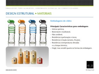 E M B A L A G E N S P A R A A L I M E N T O S , F E R R A M E N T A E S S E N C I A L D E C O M P E T I T I V I D A D E .
EW Design Studiowww.ewcom.com.br
DESIGN ESTRUTURAL • MATERIAIS
Embalagens de vidro
Principais Características para embalagens
-	 Inércia química;
-	 Retornável e reutilizável;
-	 Não oxidável;
-	 Resistência à perfuração e riscos;
-	 Resistência à tração (arrasto, fricção);
-	 Resistência à temperaturas elevadas
	 e a choque térmico;
-	 Frágil, mas versátil quanto às formas da embalagem.
 