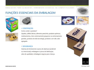 E M B A L A G E N S P A R A A L I M E N T O S , F E R R A M E N T A E S S E N C I A L D E C O M P E T I T I V I D A D E .
EW Design Studiowww.ewcom.com.br
FUNÇÕES ESSENCIAIS DA EMBALAGEM
•	CONTENÇÃO
Como conter o porduto?
Líquidos, sólidos densos, alimentos perecíveis, produtos químicos,
medicamentos, itens extremamente pequenos ou extremamente
grandes, produtos de alta tecnologia, produtos com alto valor
agregado.
• SEGURANÇA
Sistemas de fechamento à prova de abertura (acidental
ou intencional); embalagens à prova de falsificação;
selos de qualidade; embalagens seguras para crianças.
 