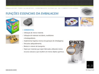 E M B A L A G E N S P A R A A L I M E N T O S , F E R R A M E N T A E S S E N C I A L D E C O M P E T I T I V I D A D E .
EW Design Studiowww.ewcom.com.br
• AMBIENTAL
- 	Utilização de menos material;
- 	Utilzação de materiais recicláveis, reutilizáveis
	 e biodegradáveis;
- 	Implementar logistíca reversa (recuperação de embalagens);
- 	Descartar adequadamente;
- 	Reduzir o volume de transporte;
- 	Optar por materiais que sejam fabricados utilizando menos
	 recursos naturais e que resultem em menos dejetos químicos.
FUNÇÕES ESSENCIAIS DA EMBALAGEM
 