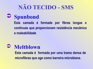  Spunbond
Esta camada é formada por uma trama densa de
microfibras que age como barreira microbiana.
Esta camada é formada por fibras longas e
contínuas que proporcionam resistência mecânica
e maleabilidade
 Meltblown
NÃO TECIDO - SMS
 