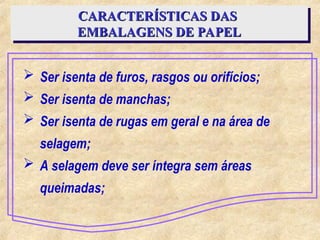  Ser isenta de furos, rasgos ou orifícios;
 Ser isenta de manchas;
 Ser isenta de rugas em geral e na área de
selagem;
 A selagem deve ser íntegra sem áreas
queimadas;
CARACTERÍSTICAS DAS
CARACTERÍSTICAS DAS
EMBALAGENS DE PAPEL
EMBALAGENS DE PAPEL
 