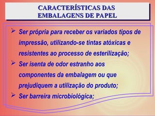  Ser própria para receber os variados tipos de
impressão, utilizando-se tintas atóxicas e
resistentes ao processo de esterilização;
 Ser isenta de odor estranho aos
componentes da embalagem ou que
prejudiquem a utilização do produto;
 Ser barreira microbiológica;
CARACTERÍSTICAS DAS
CARACTERÍSTICAS DAS
EMBALAGENS DE PAPEL
EMBALAGENS DE PAPEL
 