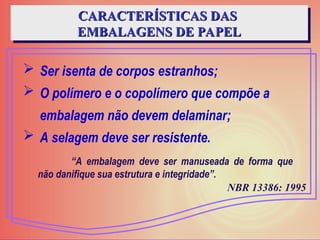  Ser isenta de corpos estranhos;
 O polímero e o copolímero que compõe a
embalagem não devem delaminar;
 A selagem deve ser resistente.
CARACTERÍSTICAS DAS
CARACTERÍSTICAS DAS
EMBALAGENS DE PAPEL
EMBALAGENS DE PAPEL
“A embalagem deve ser manuseada de forma que
não danifique sua estrutura e integridade”.
NBR 13386: 1995
 
