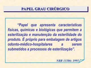 PAPEL GRAU CIRÚRGICO
PAPEL GRAU CIRÚRGICO
“Papel que apresenta características
físicas, químicas e biológicas que permitem a
esterilização e manutenção da esterilidade do
produto. É próprio para embalagem de artigos
odonto-médico-hospitalares a serem
submetidos a processos de esterilização”.
NBR 13386: 1995
 