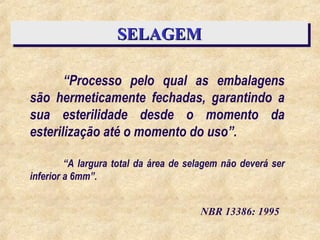 SELAGEM
SELAGEM
“Processo pelo qual as embalagens
são hermeticamente fechadas, garantindo a
sua esterilidade desde o momento da
esterilização até o momento do uso”.
NBR 13386: 1995
“A largura total da área de selagem não deverá ser
inferior a 6mm”.
 
