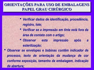 ORIENTAÇÕES PARA USO DE EMBALAGENS
ORIENTAÇÕES PARA USO DE EMBALAGENS
PAPEL GRAU CIRÚRGICO
PAPEL GRAU CIRÚRGICO
 Verificar dados de identificação, procedência,
registro, lote;
 Verificar se a impressão em tinta está fora da
área de contato com o artigo;
 Observar esta impressão após a
esterilização;
 Observar se envelopes e bobinas contêm indicador de
processo, texto de orientação da mudança de cor
conforme exposição, tamanho da embalagem, indicação
de abertura;
 