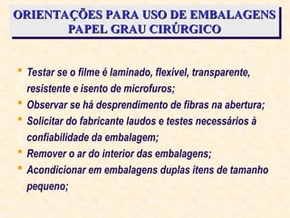 ORIENTAÇÕES PARA USO DE EMBALAGENS
ORIENTAÇÕES PARA USO DE EMBALAGENS
PAPEL GRAU CIRÚRGICO
PAPEL GRAU CIRÚRGICO
 Testar se o filme é laminado, flexível, transparente,
resistente e isento de microfuros;
 Observar se há desprendimento de fibras na abertura;
 Solicitar do fabricante laudos e testes necessários à
confiabilidade da embalagem;
 Remover o ar do interior das embalagens;
 Acondicionar em embalagens duplas itens de tamanho
pequeno;
 