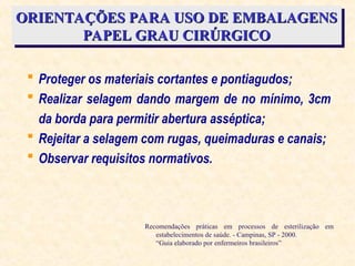ORIENTAÇÕES PARA USO DE EMBALAGENS
ORIENTAÇÕES PARA USO DE EMBALAGENS
PAPEL GRAU CIRÚRGICO
PAPEL GRAU CIRÚRGICO
 Proteger os materiais cortantes e pontiagudos;
 Realizar selagem dando margem de no mínimo, 3cm
da borda para permitir abertura asséptica;
 Rejeitar a selagem com rugas, queimaduras e canais;
 Observar requisitos normativos.
Recomendações práticas em processos de esterilização em
estabelecimentos de saúde. - Campinas, SP - 2000.
“Guia elaborado por enfermeiros brasileiros”
 