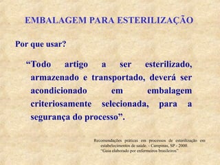 EMBALAGEM PARA ESTERILIZAÇÃO
“Todo artigo a ser esterilizado,
armazenado e transportado, deverá ser
acondicionado em embalagem
criteriosamente selecionada, para a
segurança do processo”.
Por que usar?
Recomendações práticas em processos de esterilização em
estabelecimentos de saúde. - Campinas, SP - 2000.
“Guia elaborado por enfermeiros brasileiros”
 