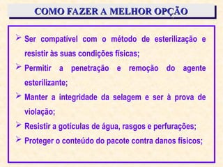 COMO FAZER A MELHOR OPÇÃO
COMO FAZER A MELHOR OPÇÃO
 Ser compatível com o método de esterilização e
resistir às suas condições físicas;
 Permitir a penetração e remoção do agente
esterilizante;
 Manter a integridade da selagem e ser à prova de
violação;
 Resistir a gotículas de água, rasgos e perfurações;
 Proteger o conteúdo do pacote contra danos físicos;
 