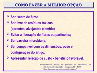  Ser isenta de furos;
 Ser livre de resíduos tóxicos
(corantes, alvejantes e amido)
 Evitar a liberação de fibras ou partículas;
 Ser barreira microbiana;
 Ser compatível com as dimensões, peso e
configuração do artigo;
 Apresentar relação de custo - benefício favorável.
COMO FAZER A MELHOR OPÇÃO
COMO FAZER A MELHOR OPÇÃO
Recomendações práticas em processos de esterilização em
estabelecimentos de saúde. - Campinas, SP - 2000.
“Guia elaborado por enfermeiros brasileiros”
 