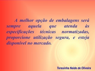 A melhor opção de embalagens será
sempre aquela que atenda às
especificações técnicas normatizadas,
proporcione utilização segura, e esteja
disponível no mercado.
Teresinha Neide de Oliveira
 