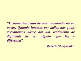 “Existem dois jeitos de viver: acomodar-se ou
ousar. Quando lutamos por idéias nas quais
acreditamos nasce daí um sentimento de
dignidade de ser alguém que faz a
diferença”.
Roberto Shinyashiki
 