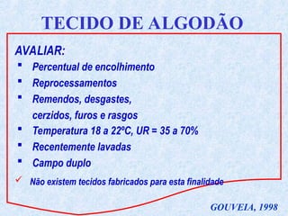 AVALIAR:
TECIDO DE ALGODÃO
 Percentual de encolhimento
 Reprocessamentos
 Remendos, desgastes,
cerzidos, furos e rasgos
 Não existem tecidos fabricados para esta finalidade
GOUVEIA, 1998
 Temperatura 18 a 22ºC, UR = 35 a 70%
 Recentemente lavadas
 Campo duplo
 