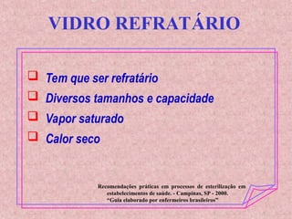 VIDRO REFRATÁRIO
 Tem que ser refratário
 Diversos tamanhos e capacidade
 Vapor saturado
 Calor seco
Recomendações práticas em processos de esterilização em
estabelecimentos de saúde. - Campinas, SP - 2000.
“Guia elaborado por enfermeiros brasileiros”
 