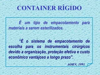 CONTAINER RÍGIDO
É um tipo de empacotamento para
materiais a serem esterilizados.
AORN, 1991
“É o sistema de empacotamento de
escolha para os instrumentais cirúrgicos
devido a organização, proteção efetiva e custo
econômico vantajoso a longo prazo”.
 