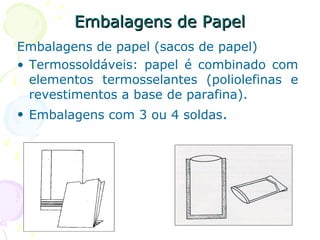 Embalagens de PapelEmbalagens de Papel
Embalagens de papel (sacos de papel)
• Termossoldáveis: papel é combinado com
elementos termosselantes (poliolefinas e
revestimentos a base de parafina).
• Embalagens com 3 ou 4 soldas.
 