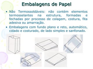 Embalagens de PapelEmbalagens de Papel
• Não Termossoldáveis: não contém elementos
termosselantes na estrutura, formadas e
fechadas por processo de colagem, costura, fita
adesiva ou amarração.
• Embalagens com fundo plano e reto, automático,
colado e costurado, de lado simples e sanfonado.
 