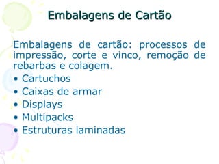 Embalagens de CartãoEmbalagens de Cartão
Embalagens de cartão: processos de
impressão, corte e vinco, remoção de
rebarbas e colagem.
• Cartuchos
• Caixas de armar
• Displays
• Multipacks
• Estruturas laminadas
 
