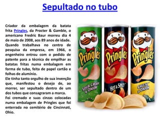 Sepultado no tuboCriador da embalagem da batata frita Pringles, da Procter & Gamble, o americano FredricBaur morreu dia 4 de maio de 2008, aos 89 anos de idade. Quando trabalhava no centro de pesquisa da empresa, em 1966, o engenheiro entrou com o pedido de patente para a técnica de empilhar as batatas fritas numa embalagem em forma de tubo, feita de papel cartão e folhas de alumínio. Ele tinha tanto orgulho de sua invenção que, manifestou o desejo de, ao morrer, ser sepultado dentro de um dos tubos que consagraram a marca. Foi cremado e suas cinzas colocadas numa embalagem de Pringles que foi enterrada no cemitério de Cincinnati, Ohio.
